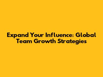 Expand Your Influence: Global Team Growth Strategies