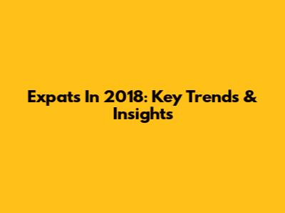 Expats In 2018: Key Trends & Insights