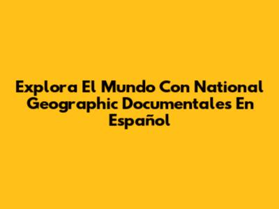 Explora El Mundo Con National Geographic Documentales En Español