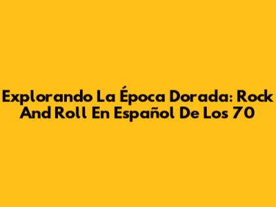 Explorando La Época Dorada: Rock And Roll En Español De Los 70