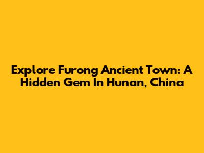 Explore Furong Ancient Town: A Hidden Gem In Hunan, China