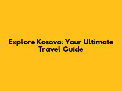 Explore Kosovo: Your Ultimate Travel Guide