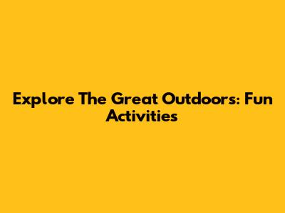 Explore The Great Outdoors: Fun Activities