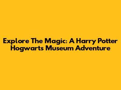 Explore The Magic: A Harry Potter Hogwarts Museum Adventure