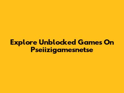 Explore Unblocked Games On Pseiizigamesnetse