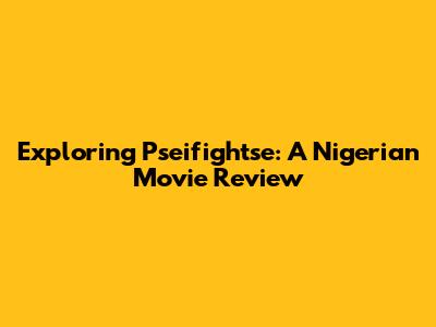 Exploring 'Pseifightse': A Nigerian Movie Review