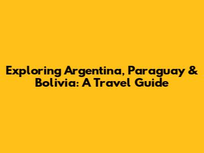 Exploring Argentina, Paraguay & Bolivia: A Travel Guide