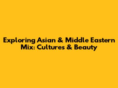 Exploring Asian & Middle Eastern Mix: Cultures & Beauty