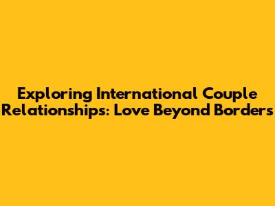 Exploring International Couple Relationships: Love Beyond Borders