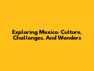Exploring Mexico: Culture, Challenges, And Wonders