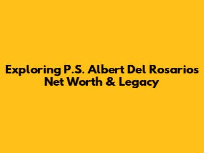 Exploring P.S. Albert Del Rosario's Net Worth & Legacy
