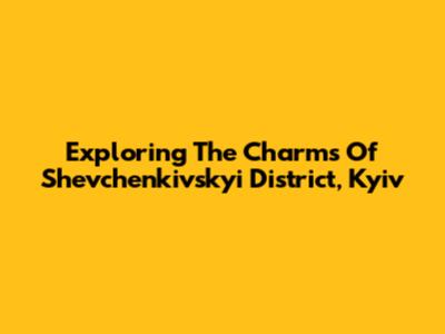 Exploring The Charms Of Shevchenkivskyi District, Kyiv