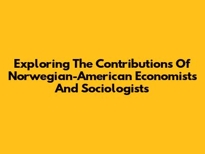 Exploring The Contributions Of Norwegian-American Economists And Sociologists