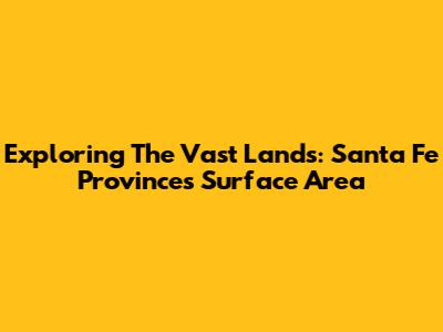 Exploring The Vast Lands: Santa Fe Province's Surface Area