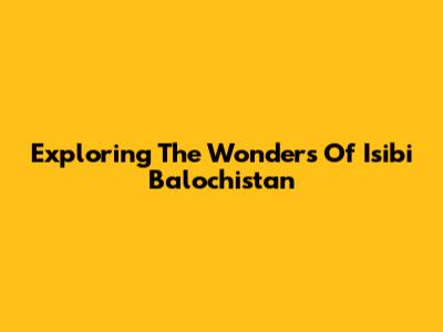 Exploring The Wonders Of Isibi Balochistan