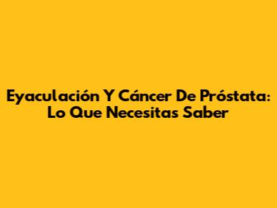Eyaculación Y Cáncer De Próstata: Lo Que Necesitas Saber