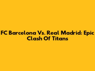 FC Barcelona Vs. Real Madrid: Epic Clash Of Titans