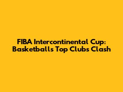 FIBA Intercontinental Cup: Basketball's Top Clubs Clash