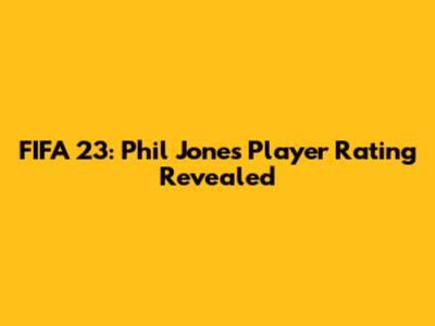 FIFA 23: Phil Jones' Player Rating Revealed