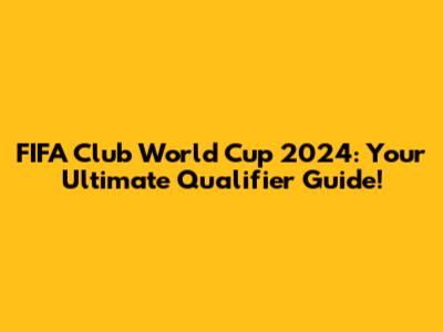 FIFA Club World Cup 2024: Your Ultimate Qualifier Guide!