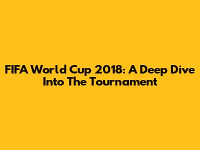 FIFA World Cup 2018: A Deep Dive Into The Tournament