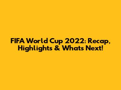 FIFA World Cup 2022: Recap, Highlights & What's Next!
