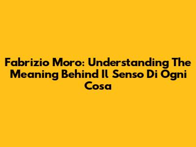 Fabrizio Moro: Understanding The Meaning Behind 'Il Senso Di Ogni Cosa'