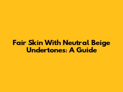 Fair Skin With Neutral Beige Undertones: A Guide