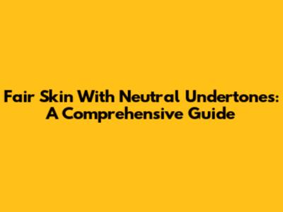 Fair Skin With Neutral Undertones: A Comprehensive Guide