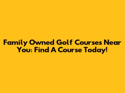 Family Owned Golf Courses Near You: Find A Course Today!