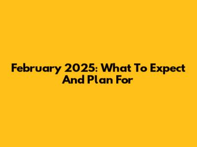 February 2025: What To Expect And Plan For
