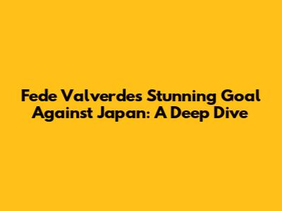 Fede Valverde's Stunning Goal Against Japan: A Deep Dive