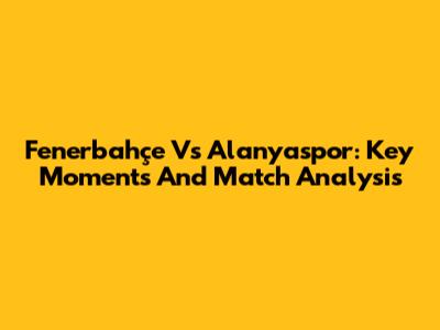Fenerbahçe Vs Alanyaspor: Key Moments And Match Analysis