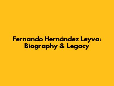 Fernando Hernández Leyva: Biography & Legacy