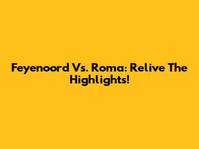 Feyenoord Vs. Roma: Relive The Highlights!