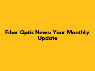 Fiber Optic News: Your Monthly Update