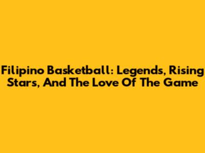 Filipino Basketball: Legends, Rising Stars, And The Love Of The Game