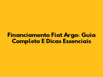 Financiamento Fiat Argo: Guia Completo E Dicas Essenciais