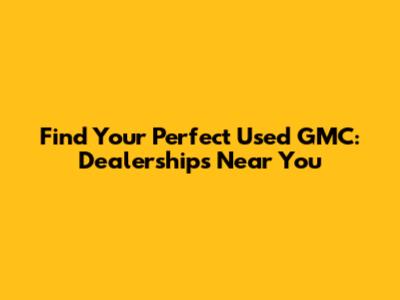 Find Your Perfect Used GMC: Dealerships Near You