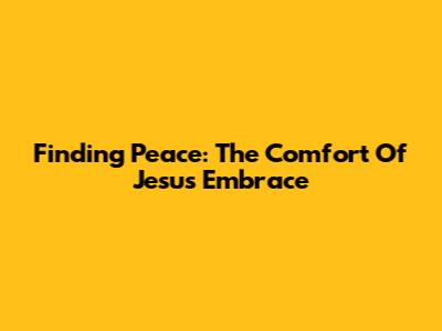 Finding Peace: The Comfort Of Jesus' Embrace