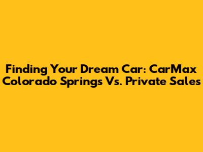 Finding Your Dream Car: CarMax Colorado Springs Vs. Private Sales