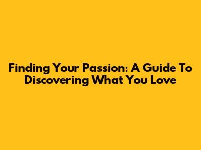 Finding Your Passion: A Guide To Discovering What You Love