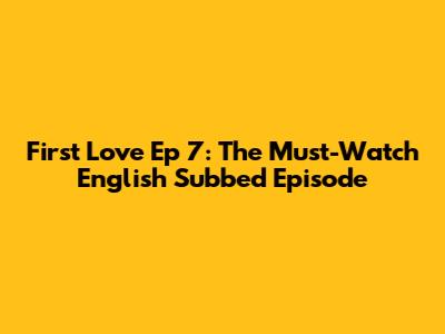 First Love Ep 7: The Must-Watch English Subbed Episode