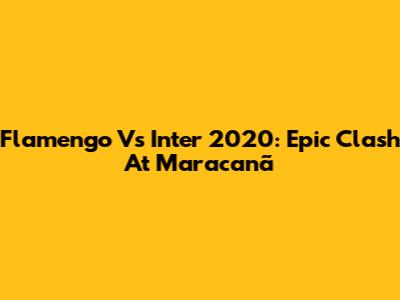 Flamengo Vs Inter 2020: Epic Clash At Maracanã