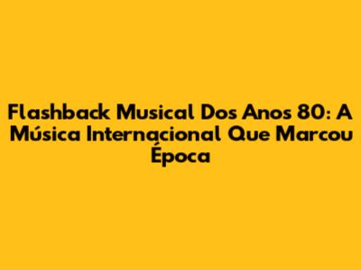 Flashback Musical Dos Anos 80: A Música Internacional Que Marcou Época