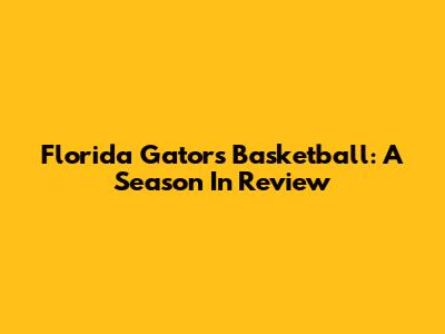 Florida Gators Basketball: A Season In Review