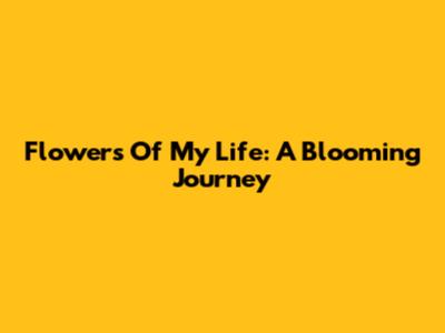 Flowers Of My Life: A Blooming Journey