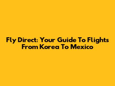 Fly Direct: Your Guide To Flights From Korea To Mexico