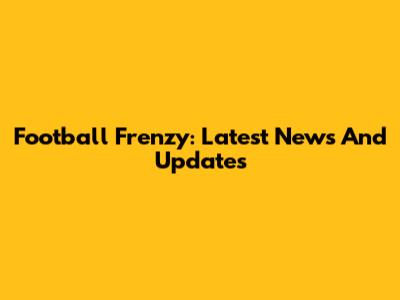 Football Frenzy: Latest News And Updates