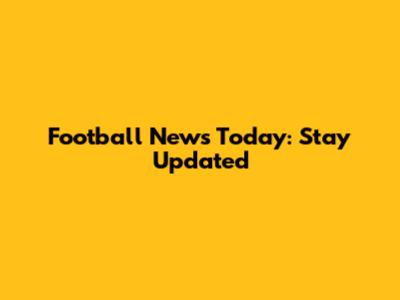Football News Today: Stay Updated